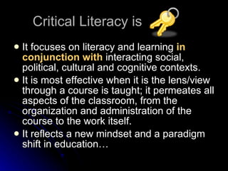 Critical Literacy is  It focuses on literacy and learning  in conjunction with  interacting social, political, cultural and cognitive contexts. It is most effective when it is the lens/view through a course is taught; it permeates all aspects of the classroom, from the organization and administration of the course to the work itself. It reflects a new mindset and a paradigm shift in education… 