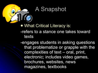 What Critical Literacy is: -refers to a stance one takes toward texts -engages students in asking questions that problematize or grapple with the complexities of text – oral, print, electronic; includes video games, brochures, websites, news magazines, textbooks  A Snapshot 