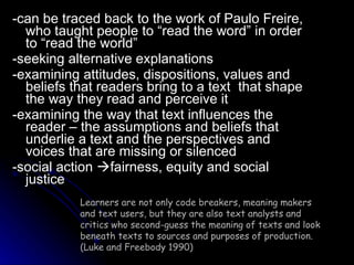 -can be traced back to the work of Paulo Freire, who taught people to “read the word” in order to “read the world” -seeking alternative explanations -examining attitudes, dispositions, values and beliefs that readers bring to a text  that shape the way they read and perceive it -examining the way that text influences the reader – the assumptions and beliefs that underlie a text and the perspectives and voices that are missing or silenced -social action   fairness, equity and social justice Learners are not only code breakers, meaning makers and text users, but they are also text analysts and critics who second-guess the meaning of texts and look beneath texts to sources and purposes of production. (Luke and Freebody 1990) 