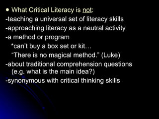 What Critical Literacy is  not : -teaching a universal set of literacy skills -approaching literacy as a neutral activity -a method or program *can’t buy a box set or kit… “ There is no magical method.” (Luke) -about traditional comprehension questions (e.g. what is the main idea?) -synonymous with critical thinking skills 