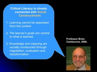 Critical Literacy is closely connected with  Social Constructivism :  1. Learning cannot be separated from the context. 2. The learner’s goals are central to what is learned. 3. Knowledge and meaning are socially constructed through negotiation, evaluation and transformation. Professor Brian Cambourne, 2000. 