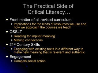The Practical Side of  Critical Literacy… Front matter of all revised curriculum Implications for the kinds of resources we use and how we approach the courses we teach OSSLT Reading for implicit meaning Making connections 21 st  Century Skills Engaging with existing texts in a different way to make new meaning that is relevant and authentic Engagement Compels social action 