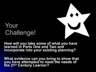Your Challenge! How will you take some of what you have learned in Parts One and Two and incorporate into your existing planning? What evidence can you bring to show that you have attempted to meet the needs of the 21 st  Century Learner? 