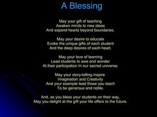 A Blessing May your gift of teaching Awaken minds to new ideas And expand hearts beyond boundaries. May your desire to educate Evoke the unique gifts of each student And the deep desires of each heart. May your love of learning Lead students to awe and wonder At their participation In our sacred universe. May your story-telling inspire  Imagination and Creativity And your example lead those you teach To be generous and noble. And, as you bless your students on their way, May you delight at the gift your life offers to the future . 