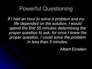 Powerful Questioning If I had an hour to solve a problem and my life depended on the solution, I would spend the first 55 minutes determining the proper question to ask, for once I knew the proper question, I could solve the problem in less than 5 minutes. Albert Einstein 