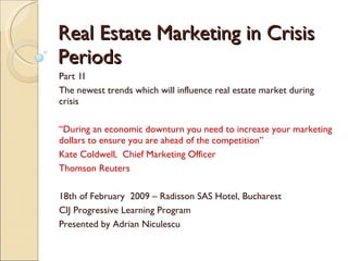 Real Estate Marketing in Crisis Periods Part 1I The newest trends which will influence real estate market during crisis “ During an economic downturn you need to increase your marketing dollars to ensure you are ahead of the competition” Kate Coldwell,  Chief Marketing Officer Thomson Reuters 18th of February  2009 – Radisson SAS Hotel, Bucharest CIJ Progressive Learning Program Presented by Adrian Niculescu 