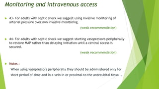 Monitoring and intravenous access
 43- For adults with septic shock we suggest using invasive monitoring of
arterial pressure over non invasive monitoring.
(weak recommendation)
 44- For adults with septic shock we suggest starting vasopressors peripherally
to restore MAP rather than delaying initiation until a central access is
secured.
(weak recommendation)
 Notes :
When using vasopressors peripherally they should be administered only for
short period of time and in a vein in or proximal to the antecubital fossa ..
 