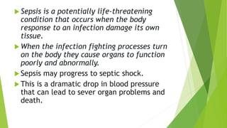  Sepsis is a potentially life-threatening
condition that occurs when the body
response to an infection damage its own
tissue.
 When the infection fighting processes turn
on the body they cause organs to function
poorly and abnormally.
 Sepsis may progress to septic shock.
 This is a dramatic drop in blood pressure
that can lead to sever organ problems and
death.
 