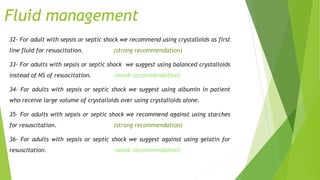 Fluid management
32- For adult with sepsis or septic shock we recommend using crystalloids as first
line fluid for resuscitation. (strong recommendation)
33- For adults with sepsis or septic shock we suggest using balanced crystalloids
instead of NS of resuscitation. (weak recommendation)
34- For adults with sepsis or septic shock we suggest using albumin in patient
who receive large volume of crystalloids over using crystalloids alone.
35- For adults with sepsis or septic shock we recommend against using starches
for resuscitation. (strong recommendation)
36- For adults with sepsis or septic shock we suggest against using gelatin for
resuscitation. (weak recommendation)
 
