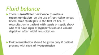 Fluid balance
 There is insufficient evidence to make a
recommendation on the use of restrictive versus
liberal fluid strategies in the first 24 hrs. of
resuscitation in patient with sepsis or septic shock
who still have signs of hypoperfusion and volume
depletion after initial resuscitation.
 Fluid resuscitation should be given only if patient
present with signs of hypoperfusion
 