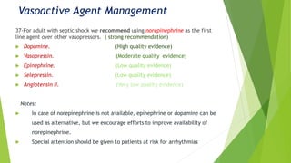 Vasoactive Agent Management
37-For adult with septic shock we recommend using norepinephrine as the first
line agent over other vasopressors. ( strong recommendation)
 Dopamine. (High quality evidence)
 Vasopressin. (Moderate quality evidence)
 Epinephrine. (Low quality evidence)
 Selepressin. (Low quality evidence)
 Angiotensin II. (Very low quality evidence)
Notes:
 In case of norepinephrine is not available, epinephrine or dopamine can be
used as alternative, but we encourage efforts to improve availability of
norepinephrine.
 Special attention should be given to patients at risk for arrhythmias
 