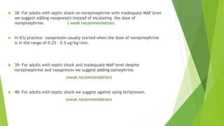  38- For adults with septic shock on norepinephrine with inadequate MAP level
we suggest adding vasopressin instead of escalating the dose of
norepinephrine. ( weak recommendation)
 In ICU practice vasopressin usually started when the dose of norepinephrine
is in the range of 0.25 – 0.5 ug/kg/min.
 39- For adults with septic shock and inadequate MAP level despite
norepinephrine and vasopressin we suggest adding epinephrine.
(weak recommendation)
 40- For adults with septic shock we suggest against using terlipressin.
(weak recommendation)
 