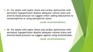  41- For adults with septic shock and cardiac dysfunction with
persistent hypoperfusion despite adequate volume state and
arterial blood pressure we suggest either adding dobutamine to
norepinephrine or using epinephrine alone.
(weak recommendation)
 42- For adults with septic shock and cardiac dysfunction with
persistent hypoperfusion despite adequate volume status and
arterial blood pressure we suggest against using levosimendan.
(weak recommendation)
 