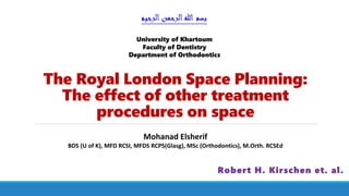 The Royal London Space Planning:
The effect of other treatment
procedures on space
Robert H. Kirschen et. al.
‫الرحيم‬‫الرحمن‬‫هللا‬ ‫بسم‬
Mohanad Elsherif
BDS (U of K), MFD RCSI, MFDS RCPS(Glasg), MSc (Orthodontics), M.Orth. RCSEd
University of Khartoum
Faculty of Dentistry
Department of Orthodontics
 
