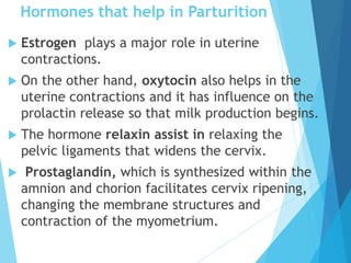 Hormones that help in Parturition
 Estrogen plays a major role in uterine
contractions.
 On the other hand, oxytocin also helps in the
uterine contractions and it has influence on the
prolactin release so that milk production begins.
 The hormone relaxin assist in relaxing the
pelvic ligaments that widens the cervix.
 Prostaglandin, which is synthesized within the
amnion and chorion facilitates cervix ripening,
changing the membrane structures and
contraction of the myometrium.
 