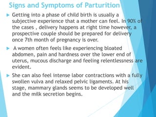 Signs and Symptoms of Parturition
 Getting into a phase of child birth is usually a
subjective experience that a mother can feel. In 90% of
the cases , delivery happens at right time however, a
prospective couple should be prepared for delivery
once 7th month of pregnancy is over.
 A women often feels like experiencing bloated
abdomen, pain and hardness over the lower end of
uterus, mucous discharge and feeling relentlessness are
evident.
 She can also feel intense labor contractions with a fully
swollen vulva and relaxed pelvic ligaments. At his
stage, mammary glands seems to be developed well
and the milk secretion begins.
 