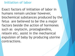 Initiation of labor
Exact factors of initiation of labor in
humans remain unclear however,
biochemical substances produced by the
fetus are believed to be the a major
factors beside the action of hormones
such as oxytocin, prostaglandins,
relaxin etc. assist in the mechanical
expulsion of baby by producing uterine
contractions.
 