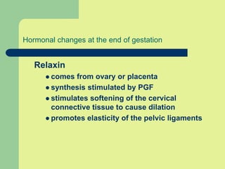 Hormonal changes at the end of gestation
Relaxin
 comes from ovary or placenta
 synthesis stimulated by PGF
 stimulates softening of the cervical
connective tissue to cause dilation
 promotes elasticity of the pelvic ligaments
 