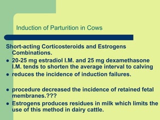 Induction of Parturition in Cows
Short-acting Corticosteroids and Estrogens
Combinations.
 20-25 mg estradiol I.M. and 25 mg dexamethasone
I.M. tends to shorten the average interval to calving
 reduces the incidence of induction failures.
 procedure decreased the incidence of retained fetal
membranes.???
 Estrogens produces residues in milk which limits the
use of this method in dairy cattle.
 