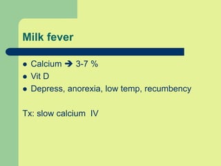 Milk fever
 Calcium  3-7 %
 Vit D
 Depress, anorexia, low temp, recumbency
Tx: slow calcium IV
 