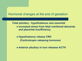 Hormonal changes at the end of gestation
Fetal pituitary - hypothalamus axis essential
 increased stress from fetal nutritional demands
and placental insufficiency
 Hypothalamus release CRH
(Corticotropin releasing hormone)
 Anterior pituitary in turn releases ACTH
 