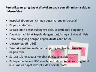 Pemeriksaan yang dapat dilakukan pada persalinan lama akibat
hidrosefalus
• Inspeksi abdomen : tampak besar karena mikrosefali
• Palpasi abdomen
• Kepala janin besar, tulangnya tipis, seperti bola pingpong
• Dapat terjadi letak kepala dengan tonjolannya di atas simfisis
• Letak sungsang dengan kepala di atas dan besar
• Ultrasonografi (USG)
• Tampak ventrikel melebar dan jaringan otak terdesak ke
bagian tepi
• Sutura tulang kepala melebar dan tulang tipis
• Pada pemeriksaan USG masih perlu dicari kelainan kongenital
lain : masih dapat dikoreksi dan bersifat fatal
 