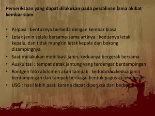 Pemeriksaan yang dapat dilakukan pada persalinan lama akibat
kembar siam
• Palpasi : bentuknya berbeda dengan kembar biasa
• Letak janin selalu bersama-sama artinya : keduanya letak
kepala, dan tidak mungkin letak kepala dan bokong
disampingnya
• Saat melakukan mobilisasi janin, keduanya bergerak bersama
• Auskultasi : tempat detak jantung yang terdengar berdampingan
• Rontgen foto abdomen akan tampak : kedudukan kedua janin
berdampingan dan tampak berbagai bentuk pagus atau monster
• USG : hasil lebih pasti karena dapat diperiksa dari berbagai arah
 