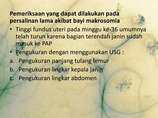 Pemeriksaan yang dapat dilakukan pada
persalinan lama akibat bayi makrosomia
• Tinggi fundus uteri pada minggu ke-36 umumnya
telah turun karena bagian terendah janin sudah
masuk ke PAP
• Pengukuran dengan menggunakan USG :
a. Pengukuran panjang tulang femur
b. Pengukuran lingkar kepala janin
c. Pengukuran lingkar abdomen
 