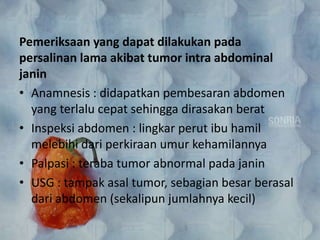 Pemeriksaan yang dapat dilakukan pada
persalinan lama akibat tumor intra abdominal
janin
• Anamnesis : didapatkan pembesaran abdomen
yang terlalu cepat sehingga dirasakan berat
• Inspeksi abdomen : lingkar perut ibu hamil
melebihi dari perkiraan umur kehamilannya
• Palpasi : teraba tumor abnormal pada janin
• USG : tampak asal tumor, sebagian besar berasal
dari abdomen (sekalipun jumlahnya kecil)
 