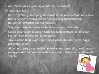 b. Kontraksi kuat yang sering (kontraksi hipertonik)
Penatalaksanaan :
• Denyut jantung janin yang abnormal sering merupakan tanda awal
dan seharusnya menyiagakan petugas yang mendampingi
persalinan terhadap adanya masalah.
• Singkirkan stimulasi yang berlebihan dengan oksitoksik.
• Seksio sesaria diindikasikan pada keadaan kontraksi tetanik dan
segmen bawah yang terlalu teregang.
• Jika keadaan tidak akut, kaji kembali presentasi dan posisi bagian
presentasi janin.
• Aktivitas uterus yang berlebihan terkadang dapat dikurangi dengan
menggunakan salbutamol melalui inhalasi untuk mendapatkan efek
segera.
 