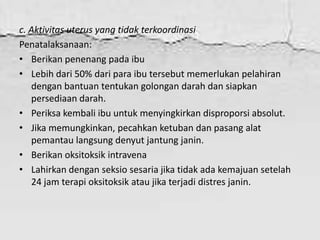 c. Aktivitas uterus yang tidak terkoordinasi
Penatalaksanaan:
• Berikan penenang pada ibu
• Lebih dari 50% dari para ibu tersebut memerlukan pelahiran
dengan bantuan tentukan golongan darah dan siapkan
persediaan darah.
• Periksa kembali ibu untuk menyingkirkan disproporsi absolut.
• Jika memungkinkan, pecahkan ketuban dan pasang alat
pemantau langsung denyut jantung janin.
• Berikan oksitoksik intravena
• Lahirkan dengan seksio sesaria jika tidak ada kemajuan setelah
24 jam terapi oksitoksik atau jika terjadi distres janin.
 