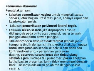 Penurunan abnormal
Penatalaksanaan :
• Lakukan pemeriksaan vagina untuk mengkaji status
serviks, letak bagian Presentasi janin, adanya kaput dan
keadekuatan pelvis.
• Lakukan pemeriksaan pelvimetri lateral tegak.
• Lakukan seksio sesaria jika disproporsi absolut
didiagnosis pada pintu atas panggul, ruang tengah
panggul atau pintu bawah panggul.
• Jika disproporsi absolut tidak terlihat (kepala janin
tumpang tindih dengan simfisis ketika dilakukan upaya
untuk mengarahkan kepala ke pelvis) dan tidak ada
kontraindikasi untuk persalinan yang akan
datang, observasi secara ketat dan tinjau ulang
setelah 2 jam. Prolaps tali pusat merupakan ancaman
ketika bagian presentasi janin tidak rnenempel dengan
bark. Tsiasanya dilakukan pelahiran dengan seksio
sesaria.
 