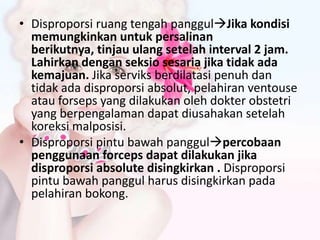 • Disproporsi ruang tengah panggulJika kondisi
memungkinkan untuk persalinan
berikutnya, tinjau ulang setelah interval 2 jam.
Lahirkan dengan seksio sesaria jika tidak ada
kemajuan. Jika serviks berdilatasi penuh dan
tidak ada disproporsi absolut, pelahiran ventouse
atau forseps yang dilakukan oleh dokter obstetri
yang berpengalaman dapat diusahakan setelah
koreksi malposisi.
• Disproporsi pintu bawah panggulpercobaan
penggunaan forceps dapat dilakukan jika
disproporsi absolute disingkirkan . Disproporsi
pintu bawah panggul harus disingkirkan pada
pelahiran bokong.
 