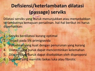 Defisiensi/keterlambatan dilatasi
(passage) serviks
Dilatasi serviks yang buruk menunjukkan atau menyebabkan
terlambatnya kemajuan persalinan. hal-hal berikut ini harus
diperhatikan:
1. Serviks berdilatasi kurang optimal
2. Terjadi pada 5% primigravida
3. Persalinan yang kuat dengan penurunan yang kurang
4. Dilatasi yang buruk dapat mencerminkan kelemahan
5. Dilatasi yang buruk dapat disebabkan oleh disproporsi
6. Serviksa yang memiliki bekas luka atau fibrotic
 