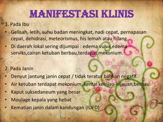 Manifestasi Klinis
1. Pada Ibu
• Gelisah, letih, suhu badan meningkat, nadi cepat, pernapasan
cepat, dehidrasi, meteorismus, his lemah atau hilang.
• Di daerah lokal sering dijumpai : edema vulva,edema
serviks,cairan ketuban berbau,terdapat mekonium.
2. Pada Janin
• Denyut jantung janin cepat / tidak teratur bahkan negatif.
• Air ketuban terdapat mekonium, kental kehijau-hijauan,berbau.
• Kaput suksedaneum yang besar
• Moulage kepala yang hebat
• Kematian janin dalam kandungan (IUFD)
 