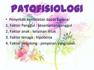 Patofisiologi
• Penyebab kemacetan dapat karena:
1. Faktor Panggul : kesempitan panggul
2. Faktor anak : kelainan letak
3. Faktor tenaga : hipotenia
4. Faktor penolong : pimpinan yang salah
 