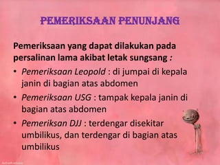 Pemeriksaan Penunjang
Pemeriksaan yang dapat dilakukan pada
persalinan lama akibat letak sungsang :
• Pemeriksaan Leopold : di jumpai di kepala
janin di bagian atas abdomen
• Pemeriksaan USG : tampak kepala janin di
bagian atas abdomen
• Pemeriksan DJJ : terdengar disekitar
umbilikus, dan terdengar di bagian atas
umbilikus
 