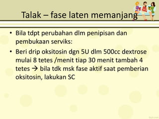 Talak – fase laten memanjang
• Bila tdpt perubahan dlm penipisan dan
pembukaan serviks:
• Beri drip oksitosin dgn 5U dlm 500cc dextrose
mulai 8 tetes /menit tiap 30 menit tambah 4
tetes  bila tdk msk fase aktif saat pemberian
oksitosin, lakukan SC
 