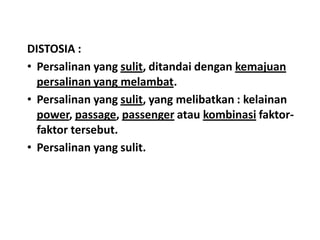 DISTOSIA :
• Persalinan yang sulit, ditandai dengan kemajuan
persalinan yang melambat.
• Persalinan yang sulit, yang melibatkan : kelainan
power, passage, passenger atau kombinasi faktor-
faktor tersebut.
• Persalinan yang sulit.
 