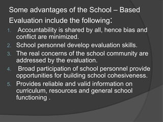 Some advantages of the School – Based
Evaluation include the following:
1. Accountability is shared by all, hence bias and
conflict are minimized.
2. School personnel develop evaluation skills.
3. The real concerns of the school community are
addressed by the evaluation.
4. Broad participation of school personnel provide
opportunities for building school cohesiveness.
5. Provides reliable and valid information on
curriculum, resources and general school
functioning .
 