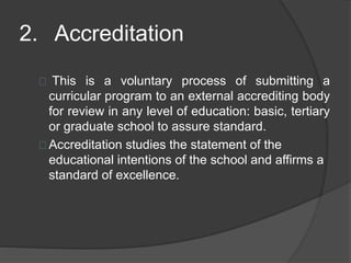 2. Accreditation
This is a voluntary process of submitting a
curricular program to an external accrediting body
for review in any level of education: basic, tertiary
or graduate school to assure standard.
Accreditation studies the statement of the
educational intentions of the school and affirms a
standard of excellence.
 