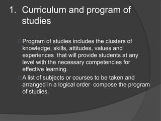 1. Curriculum and program of
studies
Program of studies includes the clusters of
knowledge, skills, attitudes, values and
experiences that will provide students at any
level with the necessary competencies for
effective learning.
A list of subjects or courses to be taken and
arranged in a logical order compose the program
of studies.
 