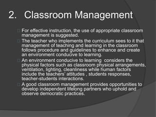 2. Classroom Management
For effective instruction, the use of appropriate classroom
management is suggested.
The teacher who implements the curriculum sees to it that
management of teaching and learning in the classroom
follows procedure and guidelines to enhance and create
an environment conducive to learning.
An environment conducive to learning considers the
physical factors such as classroom physical arrangements,
ventilation, lighting, cleanliness while human factors
include the teachers’ attitudes , students responses,
teacher-students interactions.
A good classroom management provides opportunities to
develop independent lifelong partners who uphold and
observe democratic practices.
 