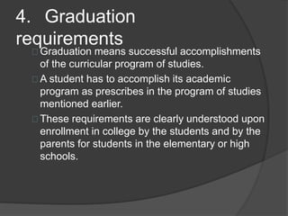 4. Graduation
requirements
Graduation means successful accomplishments
of the curricular program of studies.
A student has to accomplish its academic
program as prescribes in the program of studies
mentioned earlier.
These requirements are clearly understood upon
enrollment in college by the students and by the
parents for students in the elementary or high
schools.
 