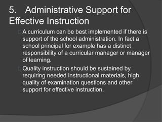 5. Administrative Support for
Effective Instruction
A curriculum can be best implemented if there is
support of the school administration. In fact a
school principal for example has a distinct
responsibility of a curricular manager or manager
of learning.
Quality instruction should be sustained by
requiring needed instructional materials, high
quality of examination questions and other
support for effective instruction.
 