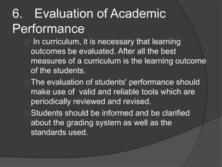 6. Evaluation of Academic
Performance
In curriculum, it is necessary that learning
outcomes be evaluated. After all the best
measures of a curriculum is the learning outcome
of the students.
The evaluation of students' performance should
make use of valid and reliable tools which are
periodically reviewed and revised.
Students should be informed and be clarified
about the grading system as well as the
standards used.
 