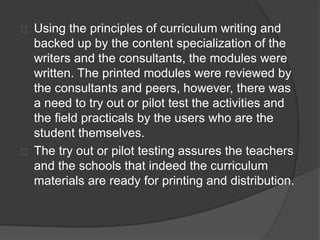 Using the principles of curriculum writing and
backed up by the content specialization of the
writers and the consultants, the modules were
written. The printed modules were reviewed by
the consultants and peers, however, there was
a need to try out or pilot test the activities and
the field practicals by the users who are the
student themselves.
The try out or pilot testing assures the teachers
and the schools that indeed the curriculum
materials are ready for printing and distribution.
 