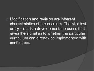 Modification and revision are inherent
characteristics of a curriculum. The pilot test
or try – out is a developmental process that
gives the signal as to whether the particular
curriculum can already be implemented with
confidence.
 