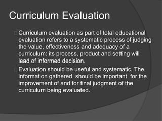 Curriculum Evaluation
Curriculum evaluation as part of total educational
evaluation refers to a systematic process of judging
the value, effectiveness and adequacy of a
curriculum: its process, product and setting will
lead of informed decision.
Evaluation should be useful and systematic. The
information gathered should be important for the
improvement of and for final judgment of the
curriculum being evaluated.
 