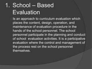 1. School – Based
Evaluation
Is an approach to curriculum evaluation which
places the content, design, operation, and
maintenance of evaluation procedure in the
hands of the school personnel. The school
personnel participate in the planning and conduct
of school evaluation activities. It is a participative
evaluation where the control and management of
the process rest on the school personnel
themselves.
 
